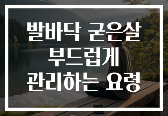 발바닥 굳은살 부드럽게 관리하는 요령