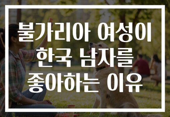 불가리아 여성이 한국 남자를 좋아하는 이유 불가리아 여성이 한국 남자를 좋아하는 이유