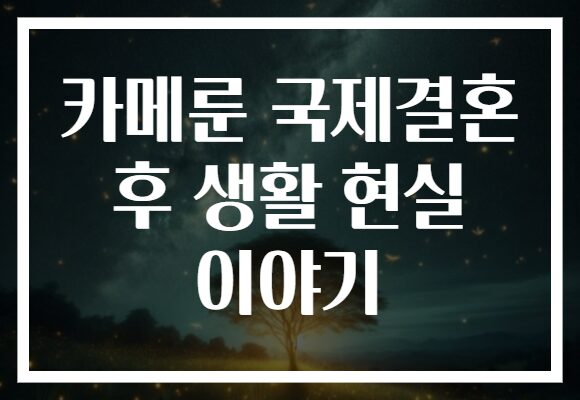 카메룬 국제결혼 후 생활 현실 이야기 카메룬 국제결혼 후 생활 현실 이야기
