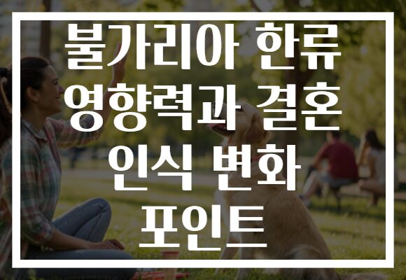 불가리아 한류 영향력과 결혼 인식 변화 포인트