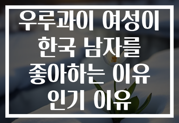우루과이 여성이 한국 남자를 좋아하는 이유 인기 이유 우루과이 여성이 한국 남자를 좋아하는 이유 인기 이유