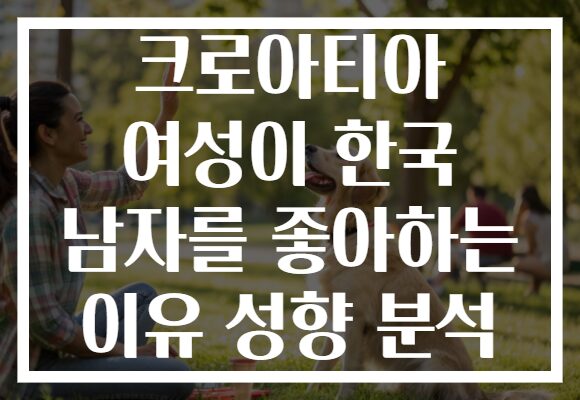 크로아티아 여성이 한국 남자를 좋아하는 이유 성향 분석 크로아티아 여성이 한국 남자를 좋아하는 이유 성향 분석