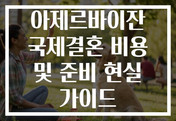 아제르바이잔 국제결혼 비용 및 준비 현실 가이드