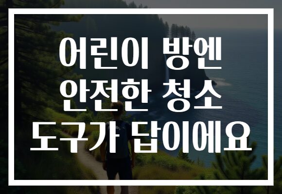 어린이 방엔 안전한 청소 도구가 답이에요 어린이 방엔 안전한 청소 도구가 답이에요