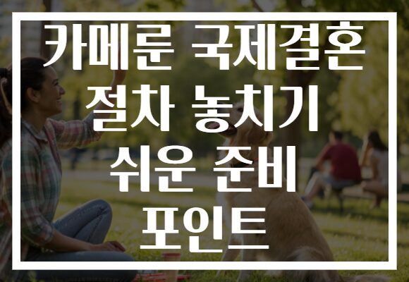 카메룬 국제결혼 절차 놓치기 쉬운 준비 포인트 카메룬 국제결혼 절차 놓치기 쉬운 준비 포인트