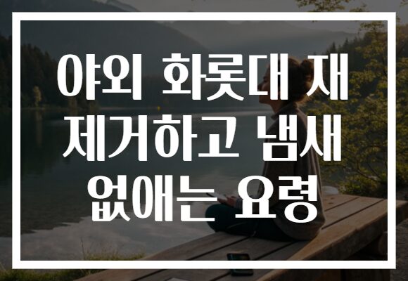 야외 화롯대 재 제거하고 냄새 없애는 요령