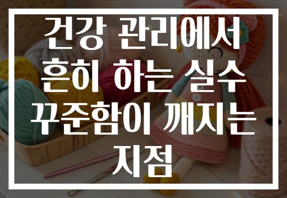 건강 관리에서 흔히 하는 실수 꾸준함이 깨지는 지점