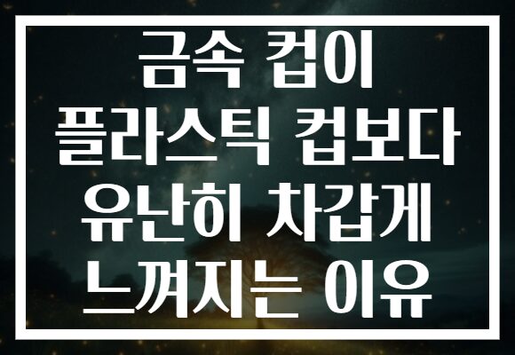 금속 컵이 플라스틱 컵보다 유난히 차갑게 느껴지는 이유