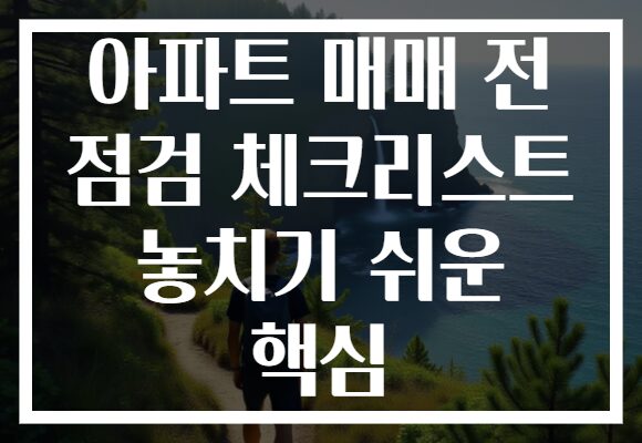 아파트 매매 전 점검 체크리스트 놓치기 쉬운 핵심 아파트 매매 전 점검 체크리스트 놓치기 쉬운 핵심