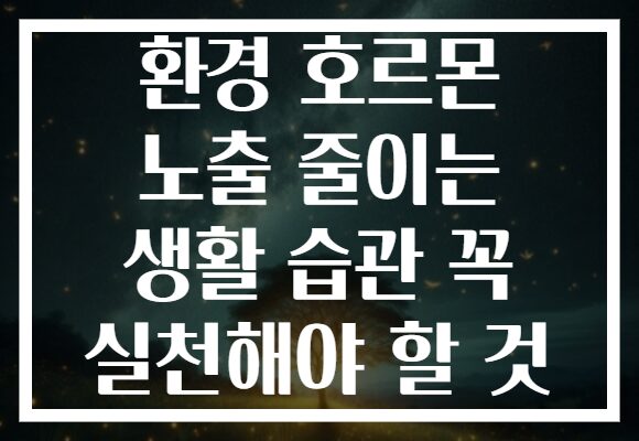 환경 호르몬 노출 줄이는 생활 습관 꼭 실천해야 할 것