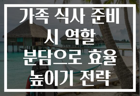 가족 식사 준비 시 역할 분담으로 효율 높이기 전략