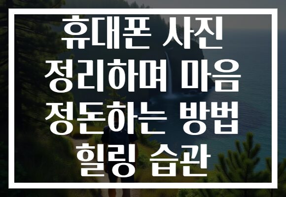휴대폰 사진 정리하며 마음 정돈하는 방법 힐링 습관 휴대폰 사진 정리하며 마음 정돈하는 방법 힐링 습관