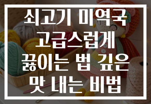쇠고기 미역국 고급스럽게 끓이는 법 깊은 맛 내는 비법 쇠고기 미역국 고급스럽게 끓이는 법 깊은 맛 내는 비법